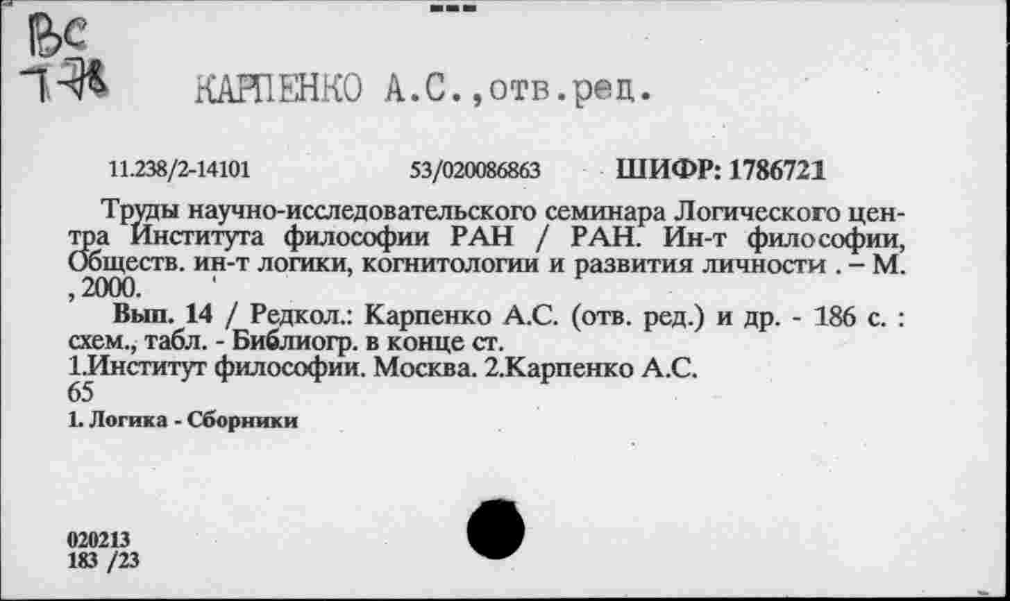 ﻿КАРПЕНКО А.С.,отв.рец
11.238/2-14101	53/020086863 ШИФР: 1786721
Труды научно-исследовательского семинара Логического центра Института философии РАН / РАН. Ин-т философии, Обществ, ин-т логики, когнитологии и развития личности . - М. ,2000.
Вып. 14 / Редкол.: Карпенко А.С. (отв. ред.) и др. - 186 с. : схем., табл. - Библиогр. в конце ст.
1.Институт философии. Москва. 2.Карпенко А.С.
65
1. Логика - Сборники
020213
183 /23